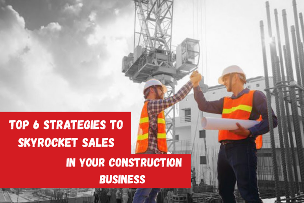 Top 6 Strategies to Skyrocket Sales in Your Construction Business